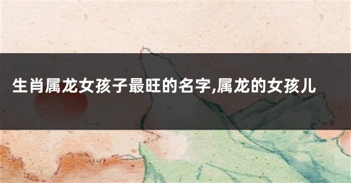 生肖属龙女孩子最旺的名字,属龙的女孩儿