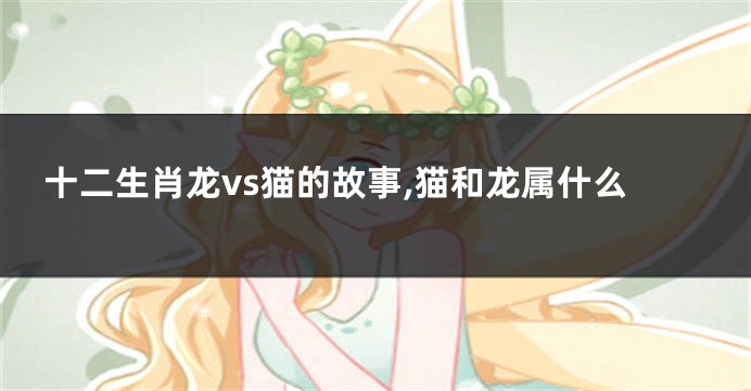 十二生肖龙vs猫的故事,猫和龙属什么