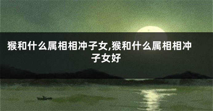 猴和什么属相相冲子女,猴和什么属相相冲子女好