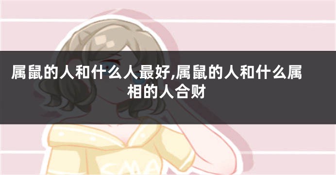 属鼠的人和什么人最好,属鼠的人和什么属相的人合财