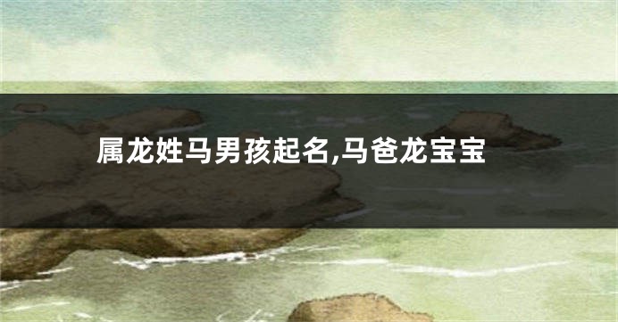 属龙姓马男孩起名,马爸龙宝宝