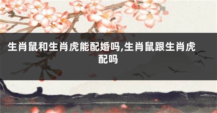 生肖鼠和生肖虎能配婚吗,生肖鼠跟生肖虎配吗