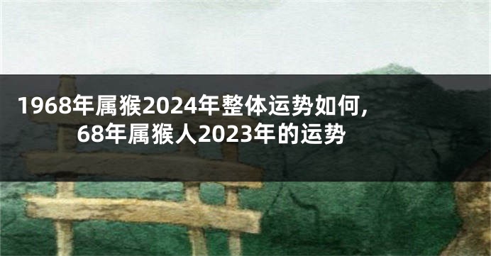 1968年属猴2024年整体运势如何,68年属猴人2023年的运势