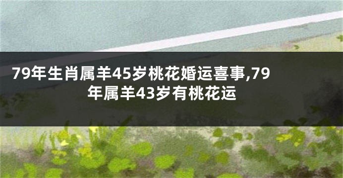 79年生肖属羊45岁桃花婚运喜事,79年属羊43岁有桃花运