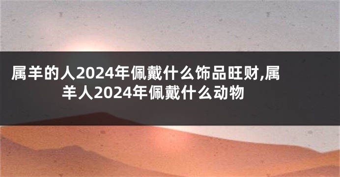 属羊的人2024年佩戴什么饰品旺财,属羊人2024年佩戴什么动物