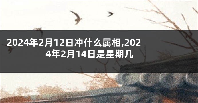2024年2月12日冲什么属相,2024年2月14日是星期几
