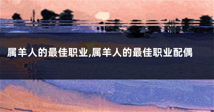 属羊人的最佳职业,属羊人的最佳职业配偶