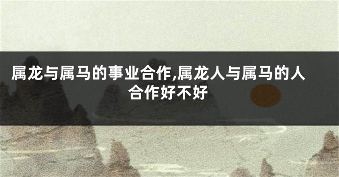 属龙与属马的事业合作,属龙人与属马的人合作好不好