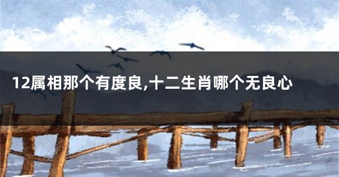 12属相那个有度良,十二生肖哪个无良心