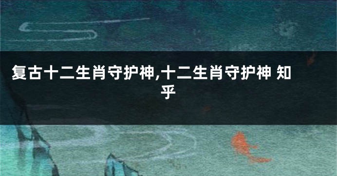 复古十二生肖守护神,十二生肖守护神 知乎