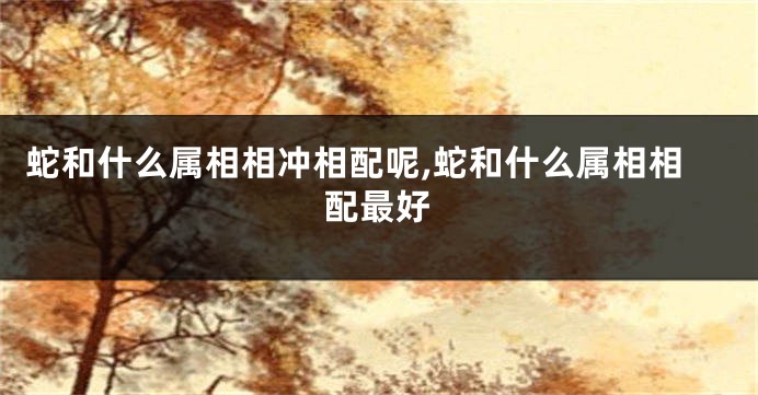 蛇和什么属相相冲相配呢,蛇和什么属相相配最好