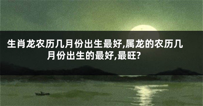 生肖龙农历几月份出生最好,属龙的农历几月份出生的最好,最旺?