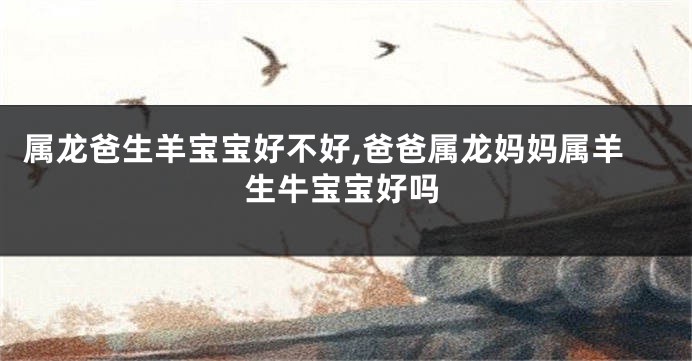 属龙爸生羊宝宝好不好,爸爸属龙妈妈属羊生牛宝宝好吗