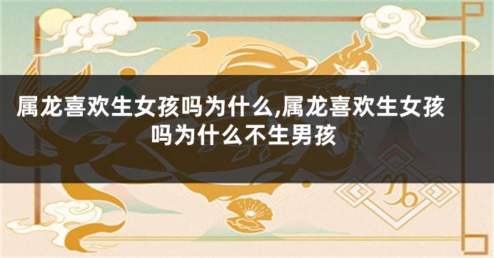 属龙喜欢生女孩吗为什么,属龙喜欢生女孩吗为什么不生男孩