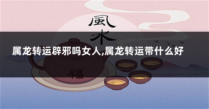 属龙转运辟邪吗女人,属龙转运带什么好