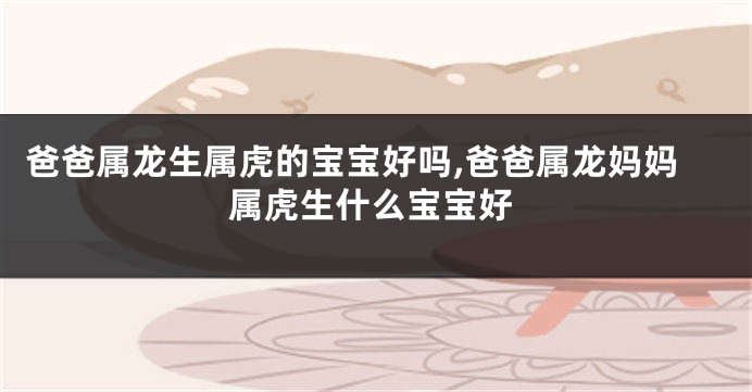 爸爸属龙生属虎的宝宝好吗,爸爸属龙妈妈属虎生什么宝宝好