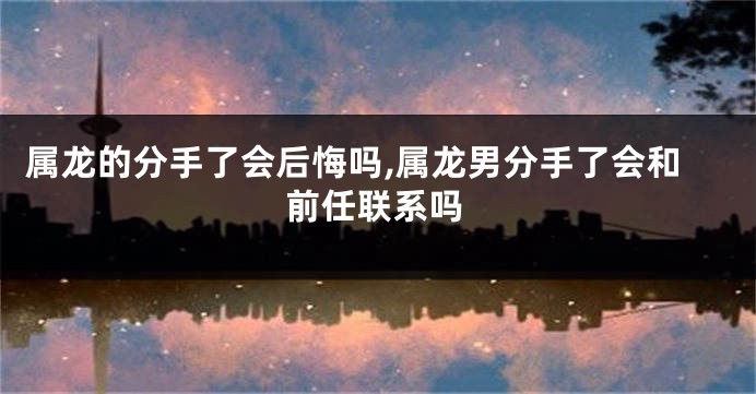 属龙的分手了会后悔吗,属龙男分手了会和前任联系吗
