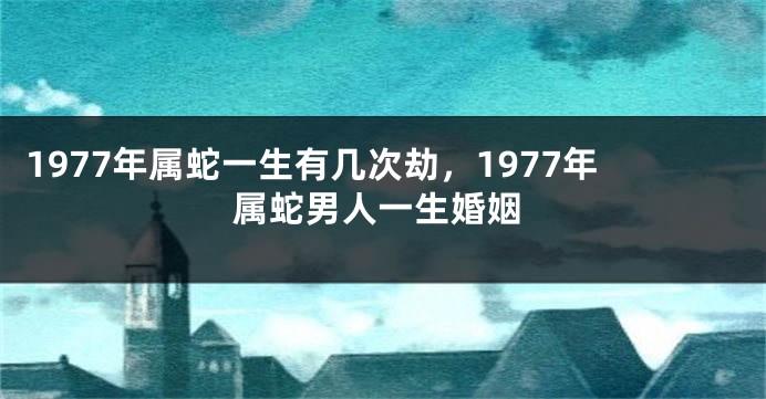 1977年属蛇一生有几次劫，1977年属蛇男人一生婚姻