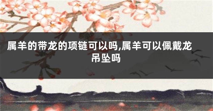 属羊的带龙的项链可以吗,属羊可以佩戴龙吊坠吗
