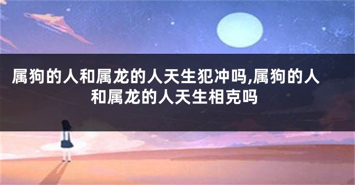 属狗的人和属龙的人天生犯冲吗,属狗的人和属龙的人天生相克吗