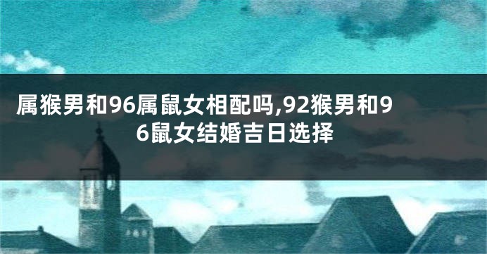 属猴男和96属鼠女相配吗,92猴男和96鼠女结婚吉日选择