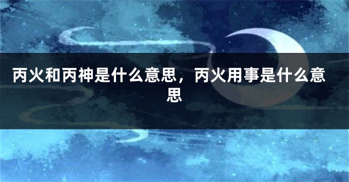 丙火和丙神是什么意思，丙火用事是什么意思