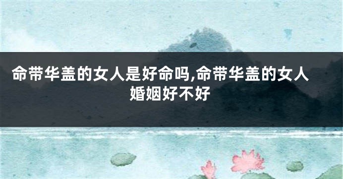 命带华盖的女人是好命吗,命带华盖的女人婚姻好不好