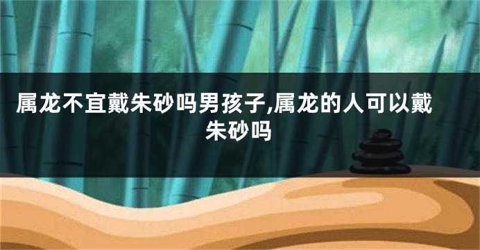 属龙不宜戴朱砂吗男孩子,属龙的人可以戴朱砂吗