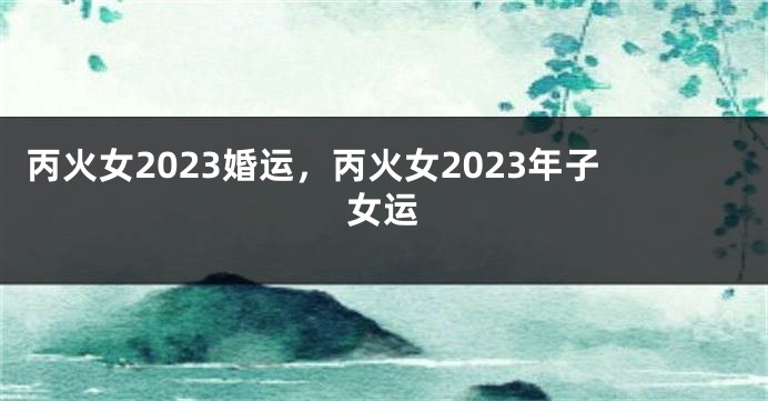 丙火女2023婚运，丙火女2023年子女运