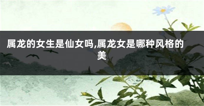 属龙的女生是仙女吗,属龙女是哪种风格的美