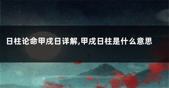 日柱论命甲戌日详解,甲戌日柱是什么意思