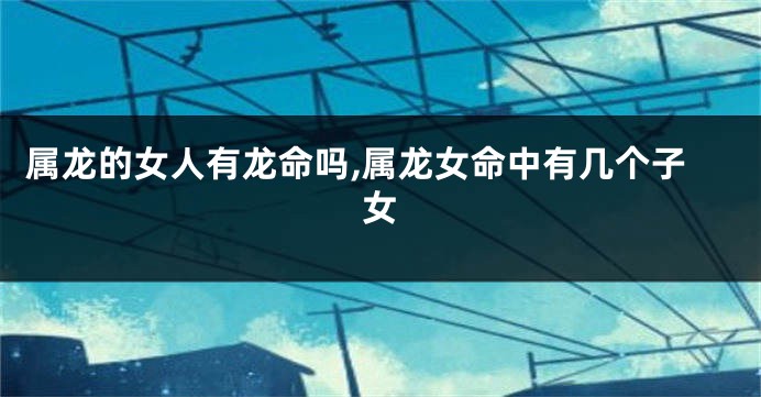 属龙的女人有龙命吗,属龙女命中有几个子女