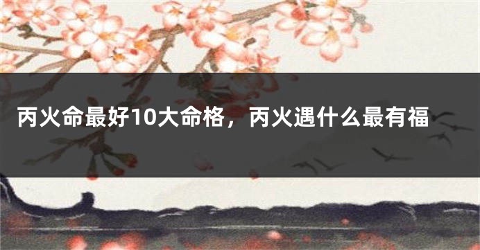 丙火命最好10大命格，丙火遇什么最有福