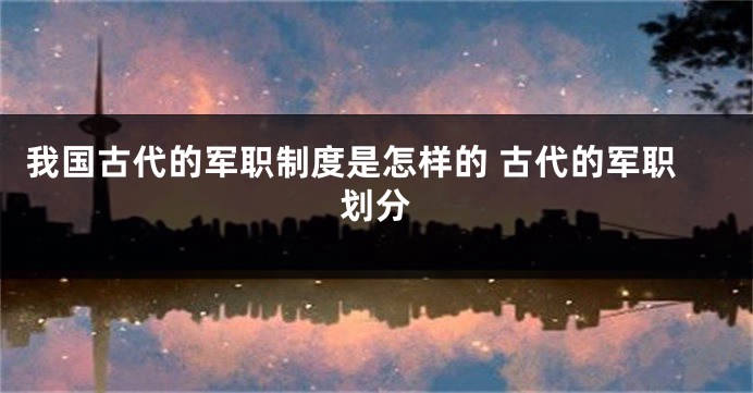 我国古代的军职制度是怎样的 古代的军职划分