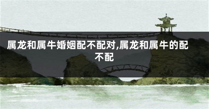 属龙和属牛婚姻配不配对,属龙和属牛的配不配