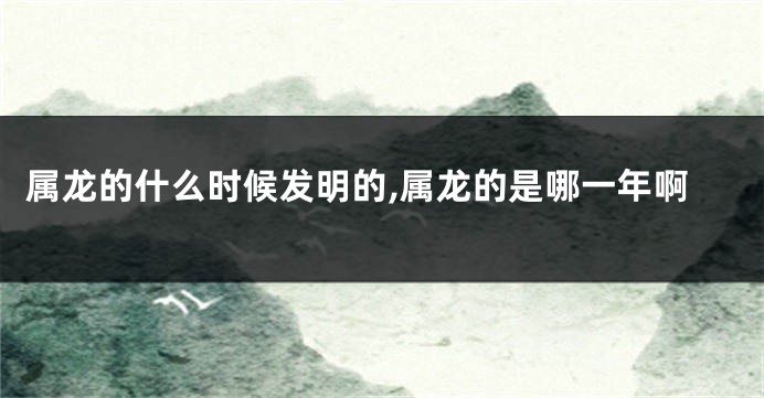属龙的什么时候发明的,属龙的是哪一年啊