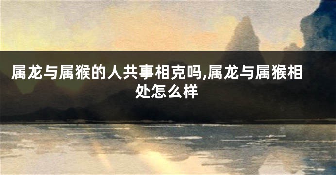 属龙与属猴的人共事相克吗,属龙与属猴相处怎么样