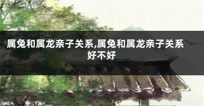 属兔和属龙亲子关系,属兔和属龙亲子关系好不好