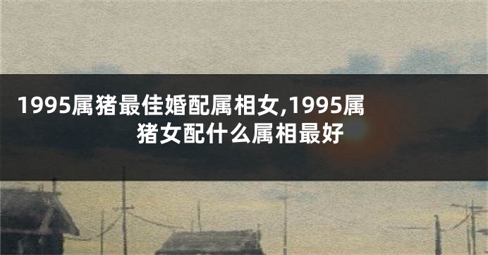 1995属猪最佳婚配属相女,1995属猪女配什么属相最好