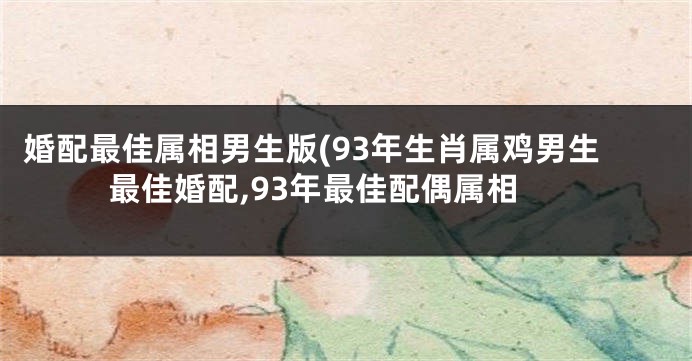 婚配最佳属相男生版(93年生肖属鸡男生最佳婚配,93年最佳配偶属相