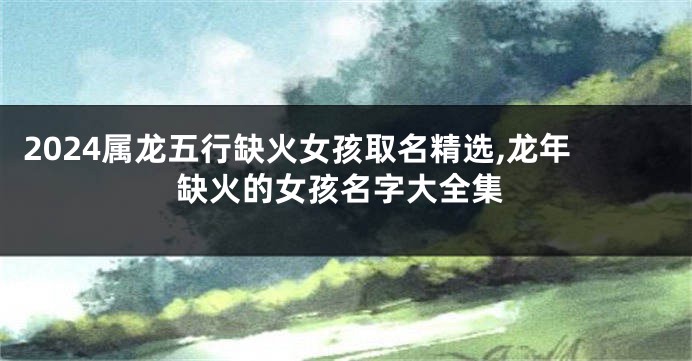2024属龙五行缺火女孩取名精选,龙年缺火的女孩名字大全集