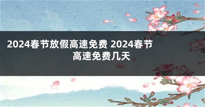 2024春节放假高速免费 2024春节高速免费几天