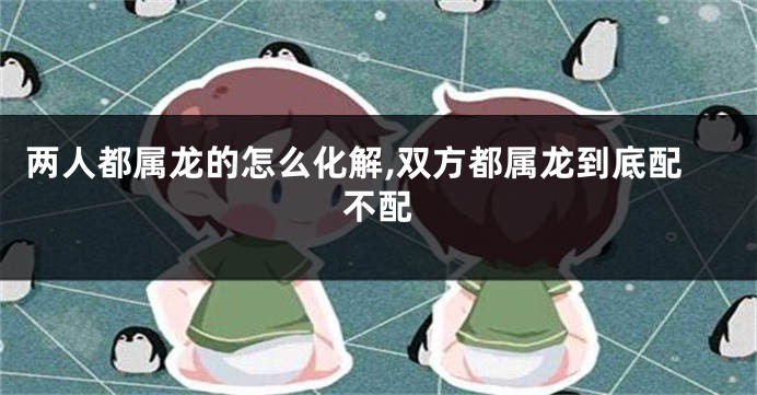 两人都属龙的怎么化解,双方都属龙到底配不配