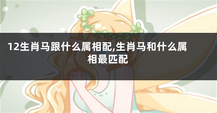 12生肖马跟什么属相配,生肖马和什么属相最匹配
