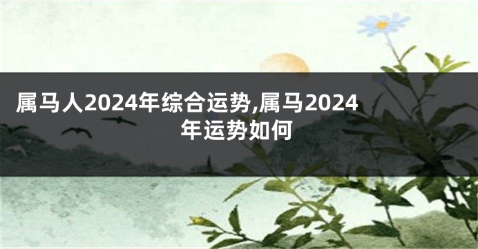属马人2024年综合运势,属马2024年运势如何