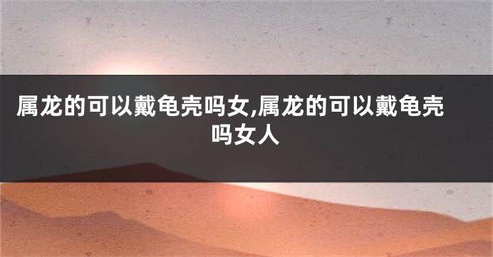 属龙的可以戴龟壳吗女,属龙的可以戴龟壳吗女人
