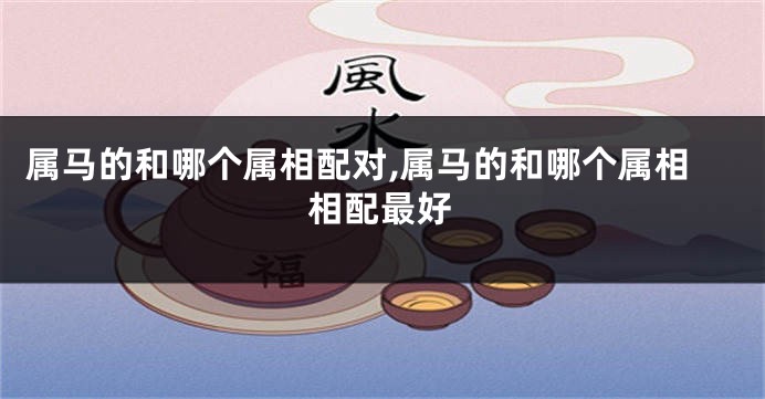 属马的和哪个属相配对,属马的和哪个属相相配最好