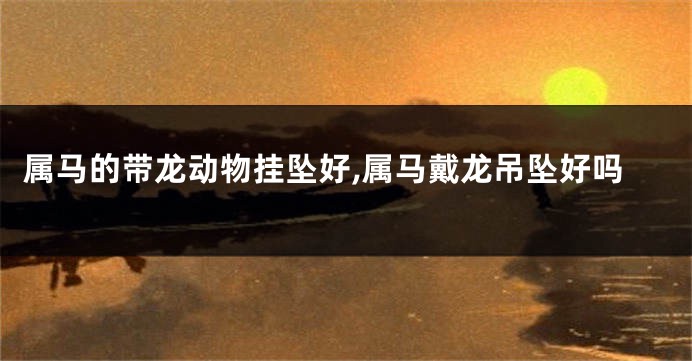 属马的带龙动物挂坠好,属马戴龙吊坠好吗