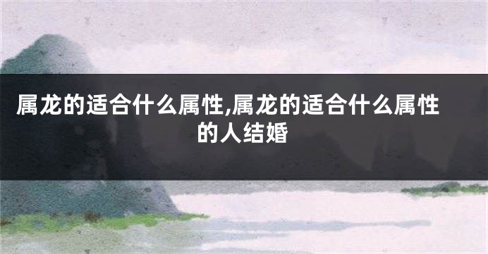 属龙的适合什么属性,属龙的适合什么属性的人结婚