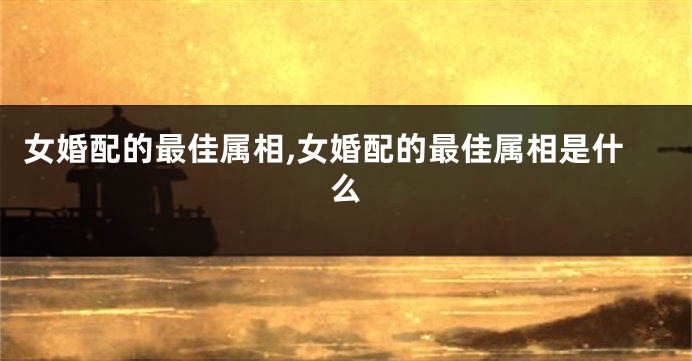 女婚配的最佳属相,女婚配的最佳属相是什么